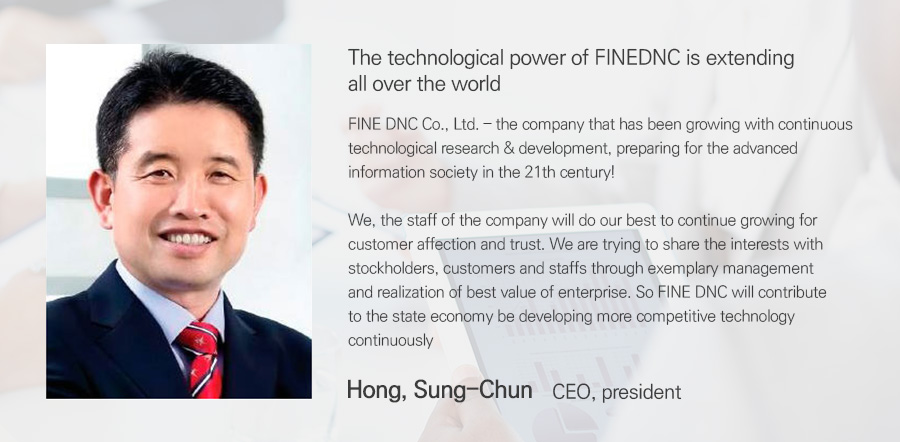 FINEDNC의 기술력은 세계로 뻗어 나갑니다. 21세기, 새롭게 펼쳐지는 최첨단 지식 정보화 사회를 맞이해 끊임없는 기술 개발과 연구를 통하여 발전해온 FINE DNC 전 직원은 고객에게 사랑받는 기업으로 성장하기 위해 최선의 노력을 다하고 있습니다. 또한 투명하고 모범적인 경영으로 최고의 기업 가치를 실현함으로써 그 이익을 주주, 고객, 직원과 공유하는 기업으로 성장해 가겠습니다. 앞을 내다보고 트랜드를 이끌어가는 경쟁력 있는 최고의 기술을 끊임없이 연구 개발하여 국가경제 발전에 기여하는 FINEDNC가 될 것입니다. 대표이사 홍 성 천.