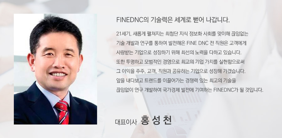 FINEDNC의 기술력은 세계로 뻗어 나갑니다. 21세기, 새롭게 펼쳐지는 최첨단 지식 정보화 사회를 맞이해 끊임없는 기술 개발과 연구를 통하여 발전해온 FINE DNC 전 직원은 고객에게 사랑받는 기업으로 성장하기 위해 최선의 노력을 다하고 있습니다. 또한 투명하고 모범적인 경영으로 최고의 기업 가치를 실현함으로써 그 이익을 주주, 고객, 직원과 공유하는 기업으로 성장해 가겠습니다. 앞을 내다보고 트랜드를 이끌어가는 경쟁력 있는 최고의 기술을 끊임없이 연구 개발하여 국가경제 발전에 기여하는 FINEDNC가 될 것입니다. 대표이사 홍 성 천.