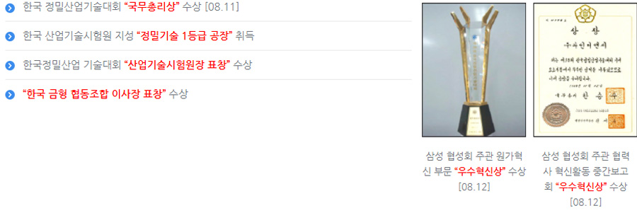 한국 정밀산업기술대회 “국무총리상” 수상 [08.11]. 한국 산업기술시험원 지성 “정밀기술 1등급 공장” 취득. 한국정밀산업 기술대회 “산업기술시험원장 표창” 수상. “한국 금형 협동조합 이사장 표창” 수상.