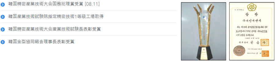 한국 정밀산업기술대회 “국무총리상” 수상 [08.11]. 한국 산업기술시험원 지성 “정밀기술 1등급 공장” 취득. 한국정밀산업 기술대회 “산업기술시험원장 표창” 수상. “한국 금형 협동조합 이사장 표창” 수상.